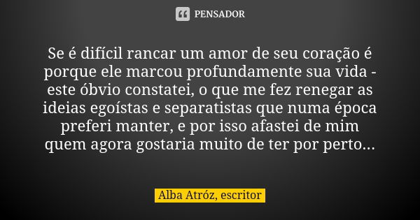 Se é difícil rancar um amor de seu coração é porque ele marcou profundamente sua vida - este óbvio constatei, o que me fez renegar as ideias egoístas e separati... Frase de Alba Atróz, escritor.