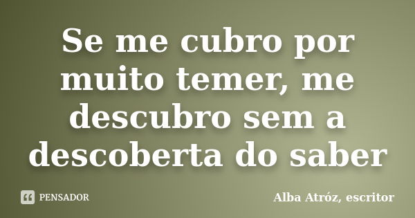 Se me cubro por muito temer, me descubro sem a descoberta do saber... Frase de Alba Atróz, escritor.