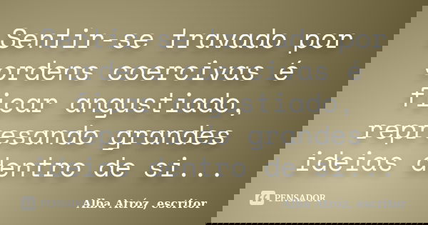 Sentir-se travado por ordens coercivas é ficar angustiado, represando grandes ideias dentro de si...... Frase de Alba Atróz, escritor.