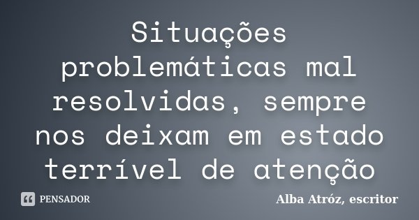 Situações problemáticas mal resolvidas, sempre nos deixam em estado terrível de atenção... Frase de Alba Atróz, escritor.