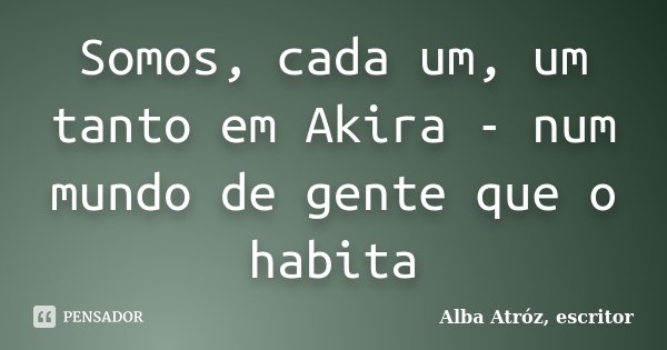 Somos, cada um, um tanto em Akira - num mundo de gente que o habita... Frase de Alba Atróz, escritor.