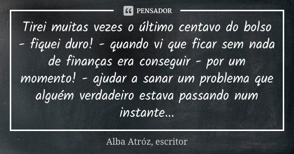 Tirei muitas vezes o último centavo do bolso - fiquei duro! - quando vi que ficar sem nada de finanças era conseguir - por um momento! - ajudar a sanar um probl... Frase de Alba Atróz, escritor.