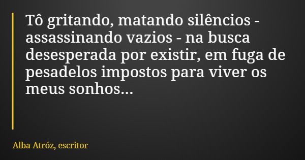 Tô gritando, matando silêncios - assassinando vazios - na busca desesperada por existir, em fuga de pesadelos impostos para viver os meus sonhos...... Frase de Alba Atróz, escritor.