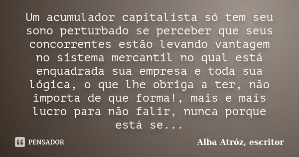 Um acumulador capitalista só tem seu sono perturbado se perceber que seus concorrentes estão levando vantagem no sistema mercantil no qual está enquadrada sua e... Frase de Alba Atróz, escritor.