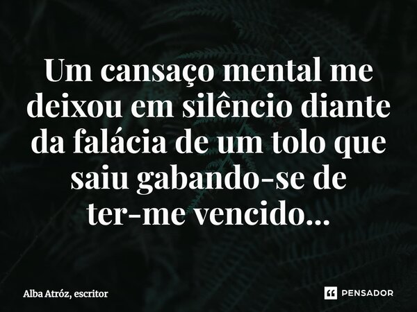 ⁠Um cansaço mental me deixou em silêncio diante da falácia de um tolo que saiu gabando-se de ter-me vencido...... Frase de Alba Atróz, escritor.