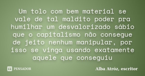 Um tolo com bem material se vale de tal maldito poder pra humilhar um desvalorizado sábio que o capitalismo não consegue de jeito nenhum manipular, por isso se ... Frase de Alba Atróz, escritor.