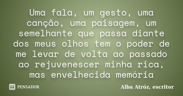 Uma fala, um gesto, uma canção, uma paisagem, um semelhante que passa diante dos meus olhos tem o poder de me levar de volta ao passado ao rejuvenescer minha ri... Frase de Alba Atróz, escritor.