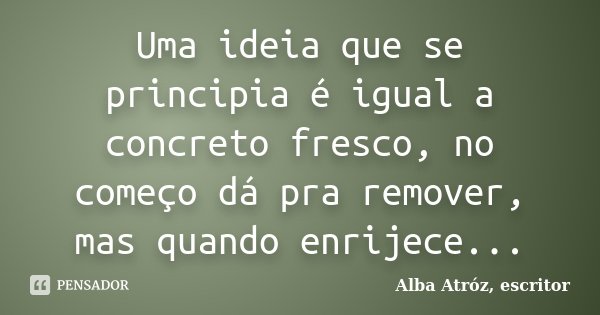 Uma ideia que se principia é igual a concreto fresco, no começo dá pra remover, mas quando enrijece...... Frase de Alba Atróz, escritor.