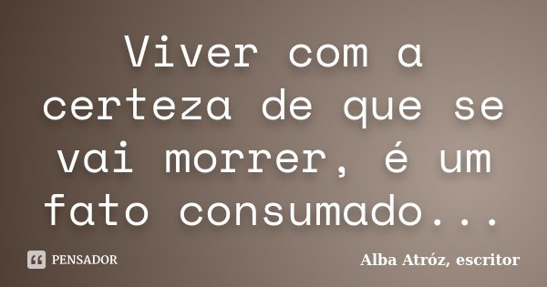 Viver com a certeza de que se vai morrer, é um fato consumado...... Frase de Alba Atróz, escritor.