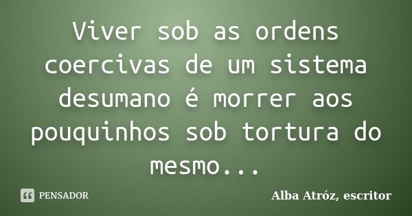 Viver sob as ordens coercivas de um sistema desumano é morrer aos pouquinhos sob tortura do mesmo...... Frase de Alba Atróz, escritor.