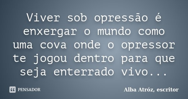 Viver sob opressão é enxergar o mundo como uma cova onde o opressor te jogou dentro para que seja enterrado vivo...... Frase de Alba Atróz, escritor.