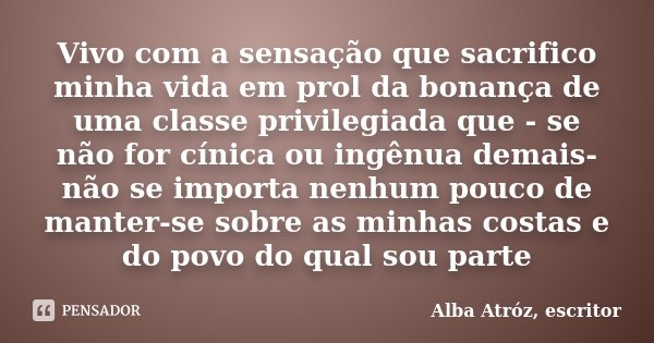 Vivo com a sensação que sacrifico minha vida em prol da bonança de uma classe privilegiada que - se não for cínica ou ingênua demais- não se importa nenhum pouc... Frase de Alba Atróz, escritor.