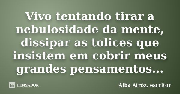 Vivo tentando tirar a nebulosidade da mente, dissipar as tolices que insistem em cobrir meus grandes pensamentos...... Frase de Alba Atróz, escritor.