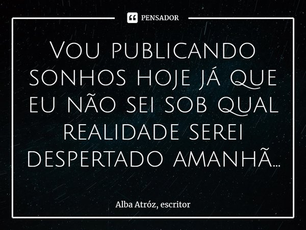 ⁠Vou publicando sonhos hoje já que eu não sei sob qual realidade serei despertado amanhã...... Frase de Alba Atróz, escritor.