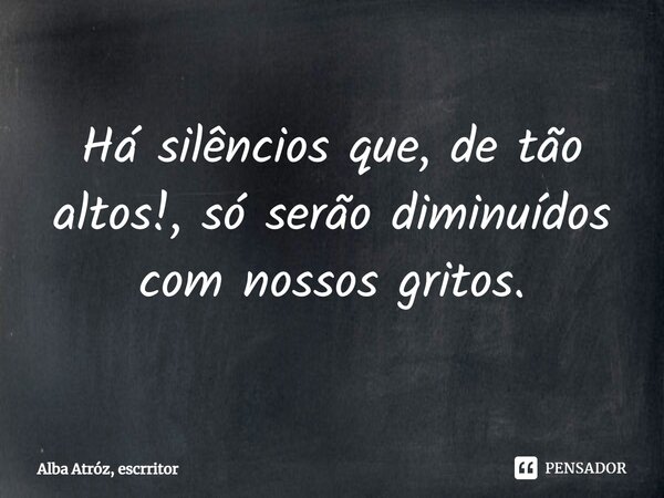 ⁠Há silêncios que, de tão altos!, só serão diminuídos com nossos gritos.... Frase de Alba Atróz, escrritor.
