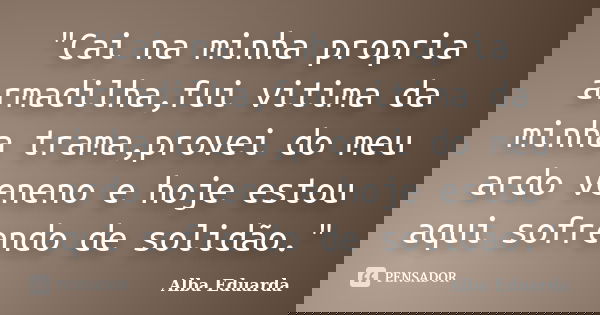"Cai na minha propria armadilha,fui vitima da minha trama,provei do meu ardo veneno e hoje estou aqui sofrendo de solidão."... Frase de Alba Eduarda.