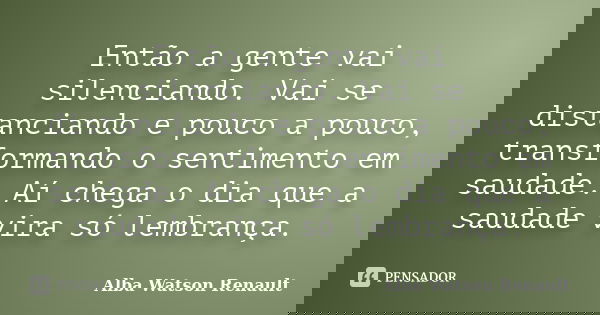 Então a gente vai silenciando. Vai se distanciando e pouco a pouco, transformando o sentimento em saudade. Aí chega o dia que a saudade vira só lembrança.... Frase de Alba Watson Renault.