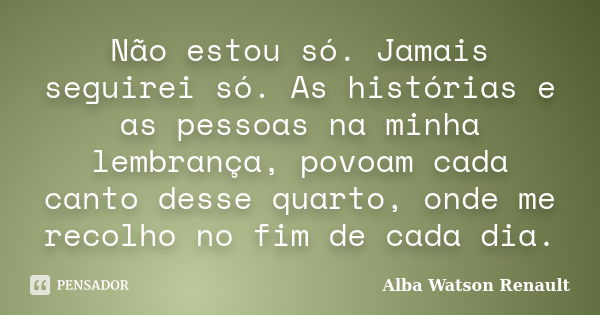 Não estou só. Jamais seguirei só. As histórias e as pessoas na minha lembrança, povoam cada canto desse quarto, onde me recolho no fim de cada dia.... Frase de Alba Watson Renault.