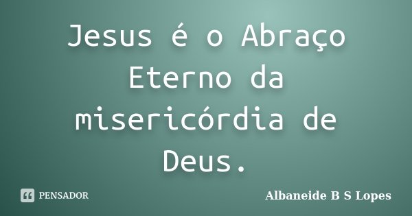 Jesus é o Abraço Eterno da misericórdia de Deus.... Frase de Albaneide B S Lopes.