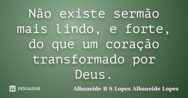 Não existe sermão mais lindo, e forte, do que um coração transformado por Deus.... Frase de Albaneide B S Lopes  Albaneide Lopes.