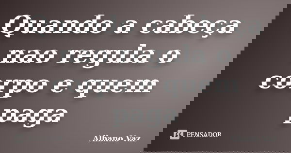 Quando a cabeça nao regula o corpo e quem paga... Frase de Albano Vaz.