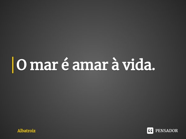 ⁠O mar é amar à vida.... Frase de Albatroiz.