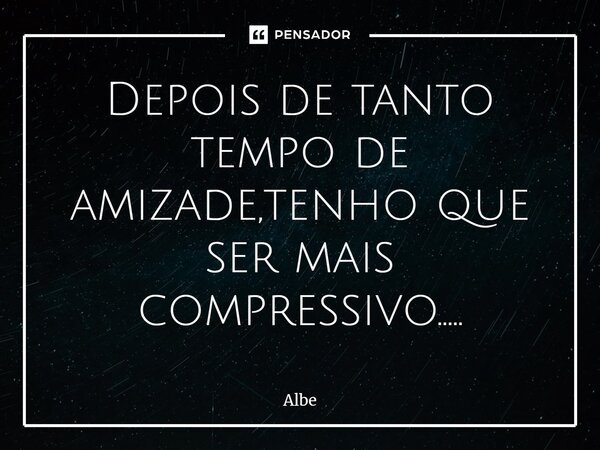 Depois de tanto tempo de ami⁠zade,tenho que ser mais compressivo........ Frase de Albe.