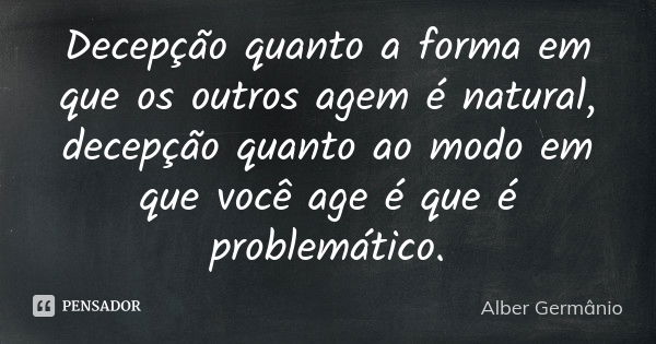 Decepção quanto a forma em que os outros agem é natural, decepção quanto ao modo em que você age é que é problemático.... Frase de Alber Germânio.