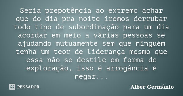 Seria prepotência ao extremo achar que do dia pra noite iremos derrubar todo tipo de subordinação para um dia acordar em meio a várias pessoas se ajudando mutua... Frase de Alber Germanio.