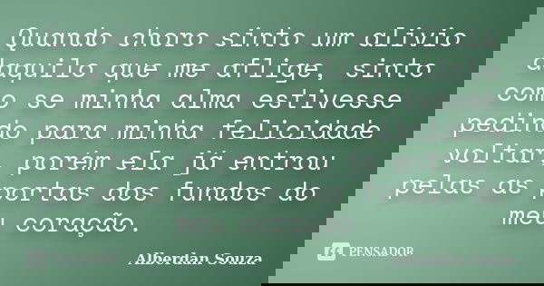 Quando choro sinto um alivio daquilo que me aflige, sinto como se minha alma estivesse pedindo para minha felicidade voltar, porém ela já entrou pelas as portas... Frase de Alberdan Souza.