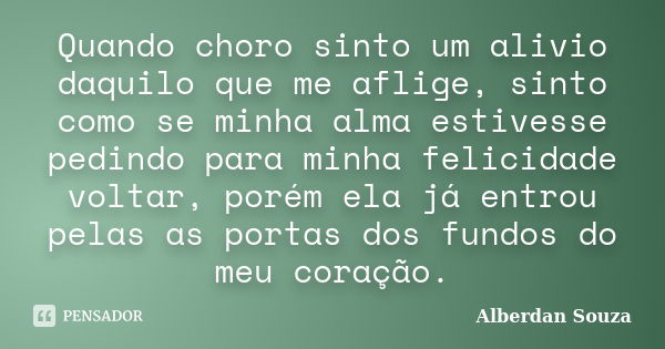 Quando choro sinto um alivio daquilo que me aflige, sinto como se minha alma estivesse pedindo para minha felicidade voltar, porém ela já entrou pelas as portas... Frase de Alberdan Souza.