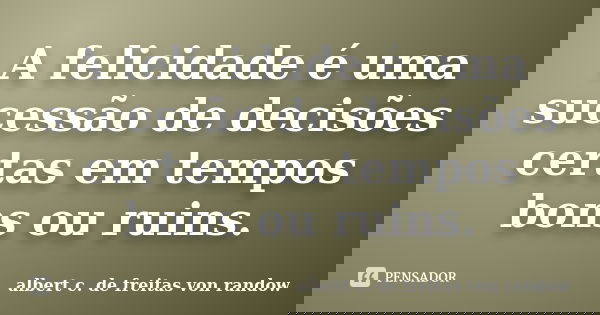 A felicidade é uma sucessão de decisões certas em tempos bons ou ruins.... Frase de albert c. de freitas von randow.