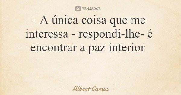 - A única coisa que me interessa - respondi-lhe- é encontrar a paz interior... Frase de Albert Camus.