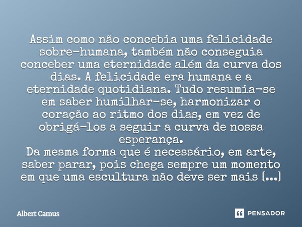 Assim como não concebia uma felicidade sobre-humana, também não conseguia conceber uma eternidade além da curva dos dias. A felicidade era humana e a eternidade... Frase de Albert Camus.