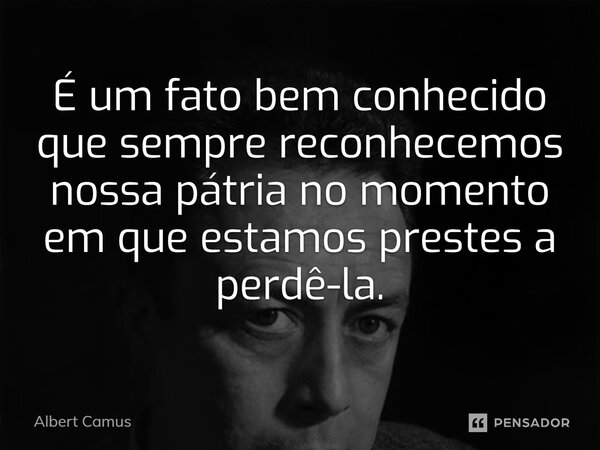 ⁠É um fato bem conhecido que sempre reconhecemos nossa pátria no momento em que estamos prestes a perdê-la.... Frase de Albert Camus.