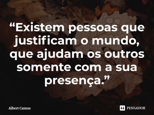 “Existem pessoas que justificam o mundo, que ajudam os outros somente com a sua presença.”... Frase de Albert Camus.