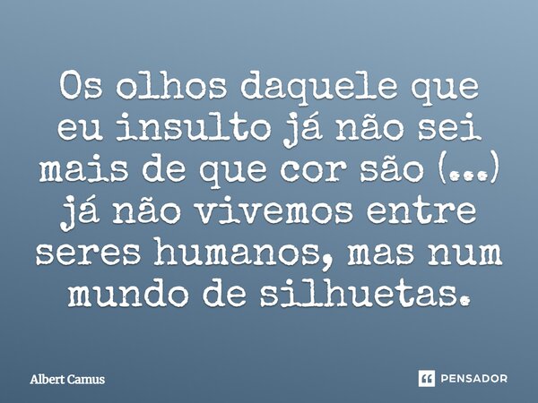 Os olhos daquele que eu insulto já não sei mais de que cor são (...) já não vivemos entre seres humanos, mas num mundo de silhuetas.... Frase de Albert Camus.
