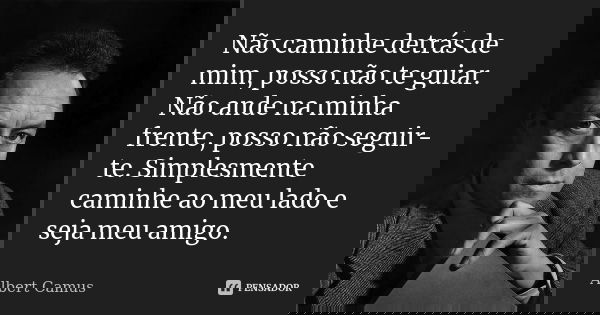 Não caminhe detrás de mim, posso não te guiar. Não ande na minha frente, posso não seguir-te. Simplesmente caminhe ao meu lado e seja meu amigo.... Frase de Albert Camus.