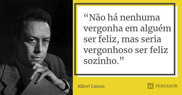 “Não há nenhuma vergonha em alguém ser feliz, mas seria vergonhoso ser feliz sozinho.”... Frase de Albert Camus.