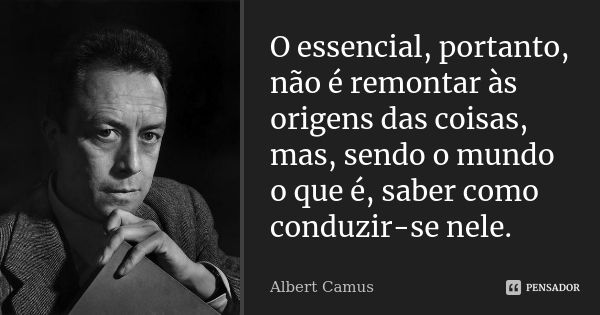O essencial, portanto, não é remontar às origens das coisas, mas, sendo o mundo o que é, saber como conduzir-se nele.... Frase de Albert Camus.