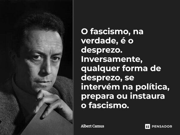O fascismo, na verdade, é o desprezo. Inversamente, qualquer forma de desprezo, se intervém na política, prepara ou instaura o fascismo.... Frase de Albert Camus.
