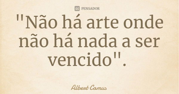 "Não há arte onde não há nada a ser vencido".... Frase de Albert Camus.