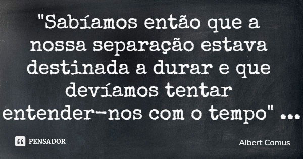 "Sabíamos então que a nossa separação estava destinada a durar e que devíamos tentar entender-nos com o tempo"... Frase de Albert Camus.