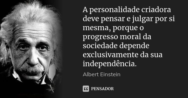 A personalidade criadora deve pensar e julgar por si mesma, porque o progresso moral da sociedade depende exclusivamente da sua independência.... Frase de Albert Einstein.