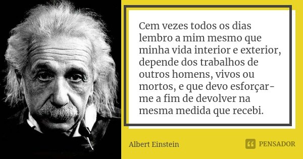 Cem vezes todos os dias lembro a mim mesmo que minha vida interior e exterior, depende dos trabalhos de outros homens, vivos ou mortos, e que devo esforçar-me a... Frase de Albert Einstein.