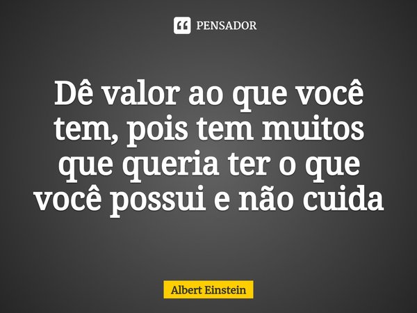 Dê valor ao que você tem, pois tem muitos que queria ter o que você possui e não cuida... Frase de Albert Einstein.