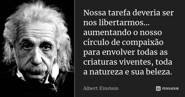 Nossa tarefa deveria ser nos libertarmos... aumentando o nosso círculo de compaixão para envolver todas as criaturas viventes, toda a natureza e sua beleza.... Frase de Albert Einstein.
