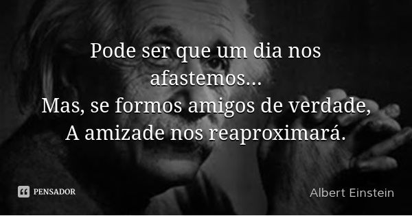 Pode ser que um dia nos afastemos...
Mas, se formos amigos de verdade,
A amizade nos reaproximará.... Frase de Albert Einstein.