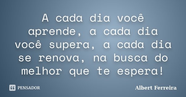 A cada dia você aprende, a cada dia você supera, a cada dia se renova, na busca do melhor que te espera!... Frase de Albert Ferreira.