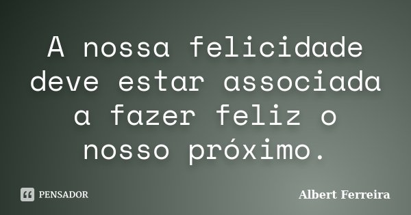A nossa felicidade deve estar associada a fazer feliz o nosso próximo.... Frase de Albert Ferreira.